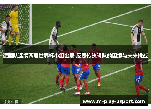 德国队连续两届世界杯小组出局 反思传统强队的困境与未来挑战