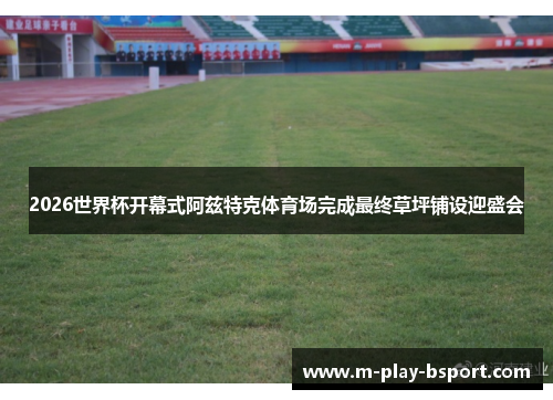 2026世界杯开幕式阿兹特克体育场完成最终草坪铺设迎盛会